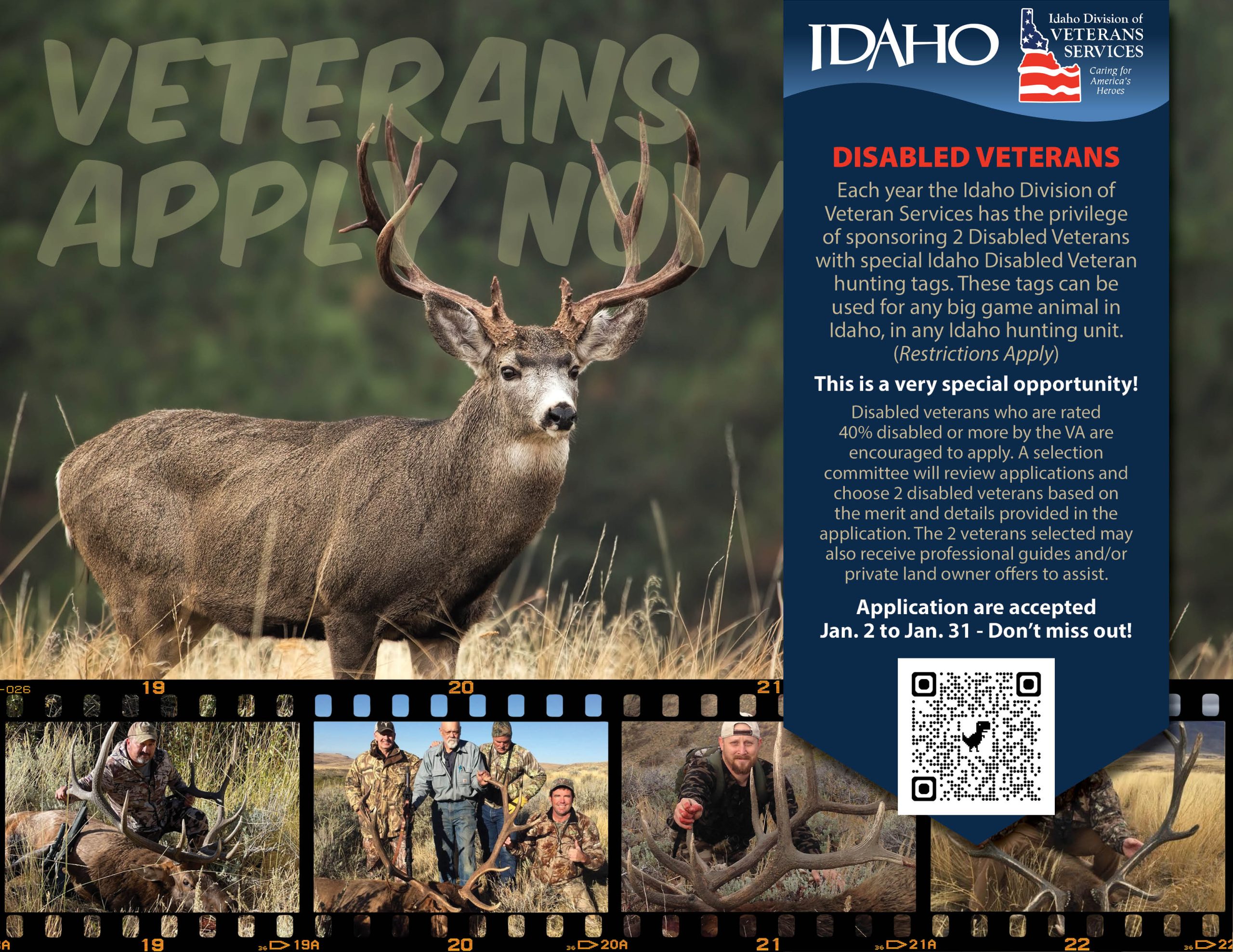 Disabled Veterans Each Year the Idaho Division of Veterans Services has the privilege of sponsoring 2 Disabled Veterans with special Idaho Disabled Veteran hunting tags. These tags can be used for any big game animal in Idaho, in any Idaho hunting unit (some restrictions apply). This is a very special opportunity! Disabled veterans who are rated 40% disabled or more by the VA are encouraged to apply. A selection committee will review applications and choose 2 disabled veterans based on the merit and details provided in the application. The 2 veterans selected may also receive professional guides and/or private land owner offers to assist. Applications are accepted January 2 to January 31 - Don't Miss Out! QR Code to application.